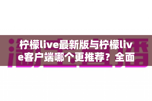 柠檬live最新版与柠檬live客户端哪个更推荐?全面对比分析与选购指南 柠檬live最新版与柠檬live客户端哪个更推荐?全面对比分析与选购指南