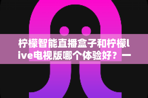 柠檬智能直播盒子和柠檬live电视版哪个体验好?一文看懂差异,选对不踩坑 柠檬智能直播盒子和柠檬live电视版哪个体验好?一文看懂差异,选对不踩坑