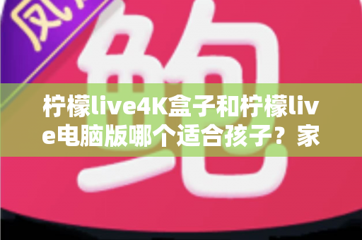柠檬live4K盒子和柠檬live电脑版哪个适合孩子？家长必读的选购与使用全指南