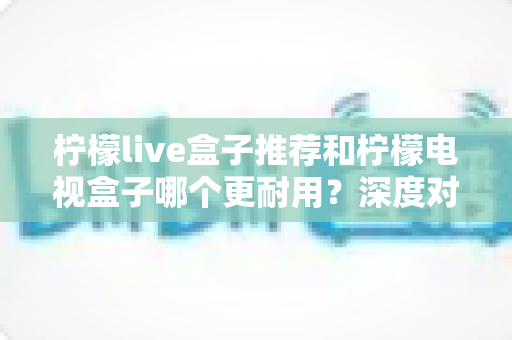 柠檬live盒子推荐和柠檬电视盒子哪个更耐用？深度对比解析助你选对家用电视盒子不踩坑