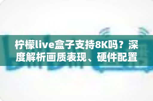 柠檬live盒子支持8K吗？深度解析画质表现、硬件配置与选购指南