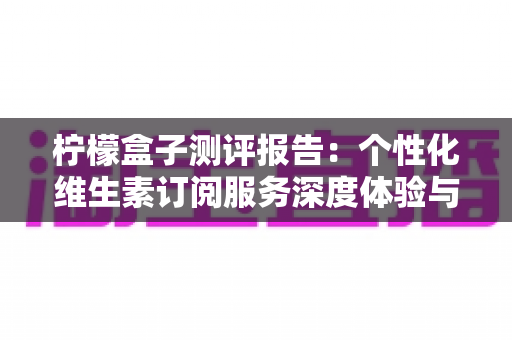 柠檬盒子测评报告:个性化维生素订阅服务深度体验与全面解析 柠檬盒子测评报告:个性化维生素订阅服务深度体验与全面解析