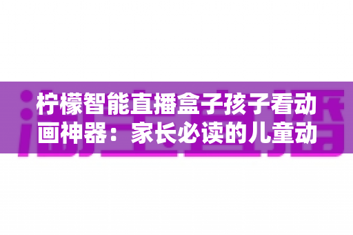 柠檬智能直播盒子孩子看动画神器：家长必读的儿童动画观影设备全面解析与选购指南