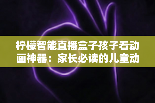 柠檬智能直播盒子孩子看动画神器：家长必读的儿童动画观影设备全面解析与选购指南