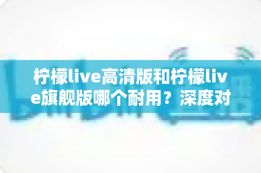 柠檬live高清版和柠檬live旗舰版哪个耐用?深度对比解析助你做出明智选择 柠檬live高清版和柠檬live旗舰版哪个耐用?深度对比解析助你做出明智选择
