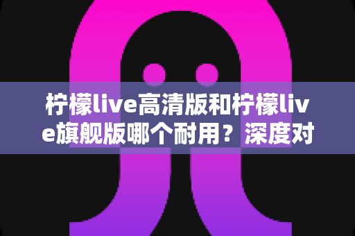 柠檬live高清版和柠檬live旗舰版哪个耐用?深度对比解析助你做出明智选择 柠檬live高清版和柠檬live旗舰版哪个耐用?深度对比解析助你做出明智选择
