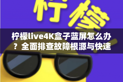柠檬live4K盒子蓝屏怎么办？全面排查故障根源与快速修复实用指南