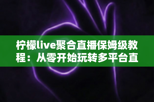 柠檬live聚合直播保姆级教程：从零开始玩转多平台直播的完整指南