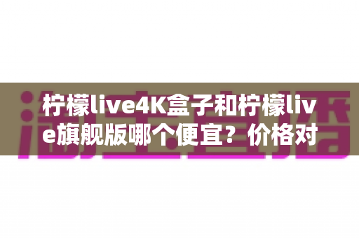柠檬live4K盒子和柠檬live旗舰版哪个便宜?价格对比与选购全攻略 柠檬live4K盒子和柠檬live旗舰版哪个便宜?价格对比与选购全攻略