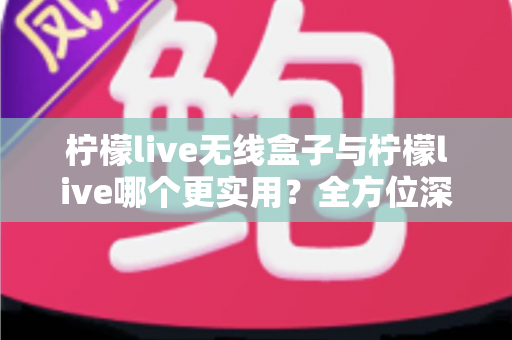柠檬live无线盒子与柠檬live哪个更实用？全方位深度对比解析，帮你选出最适合自己的观影方案