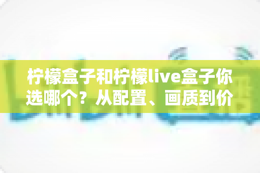 柠檬盒子和柠檬live盒子你选哪个？从配置、画质到价格的全维度深度对比与选购指南