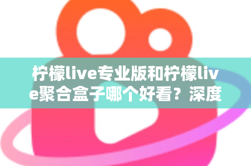 柠檬live专业版和柠檬live聚合盒子哪个好看？深度界面评测帮你找到答案