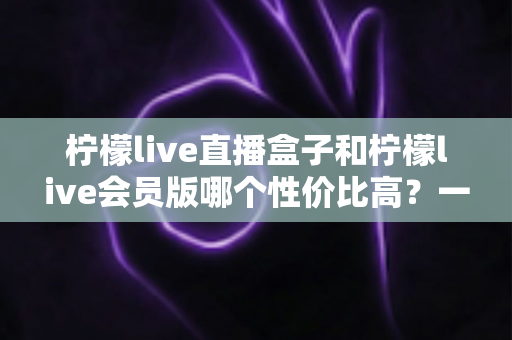 柠檬live直播盒子和柠檬live会员版哪个性价比高？一文看懂怎么选更划算