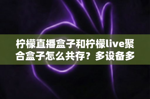 柠檬直播盒子和柠檬live聚合盒子怎么共存？多设备多开安装全攻略详解