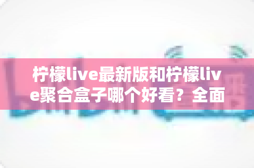 柠檬live最新版和柠檬live聚合盒子哪个好看？全面对比评测帮你找到最适合的观看体验