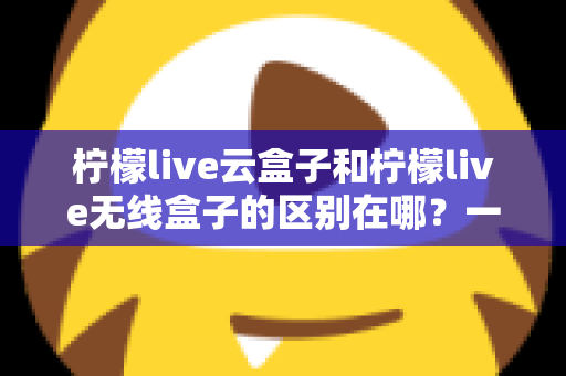 柠檬live云盒子和柠檬live无线盒子的区别在哪？一文看懂两款设备的核心差异与选购指南