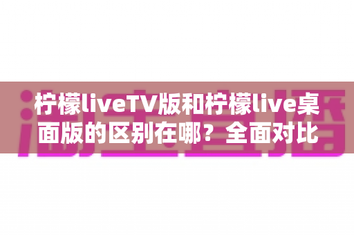 柠檬liveTV版和柠檬live桌面版的区别在哪？全面对比解析与选购指南
