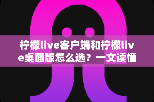 柠檬live客户端和柠檬live桌面版怎么选?一文读懂两大版本的核心差异与选购指南 柠檬live客户端和柠檬live桌面版怎么选?一文读懂两大版本的核心差异与选购指南