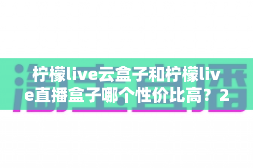 柠檬live云盒子和柠檬live直播盒子哪个性价比高？2025年最全选购对比指南