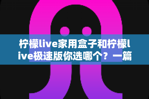 柠檬live家用盒子和柠檬live极速版你选哪个？一篇文章帮你彻底搞懂两者差异与选购建议