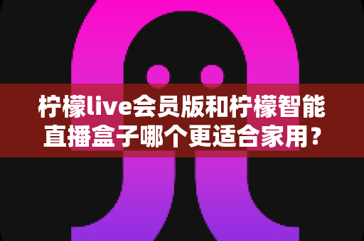 柠檬live会员版和柠檬智能直播盒子哪个更适合家用?家庭影音直播设备深度测评与选购指南 柠檬live会员版和柠檬智能直播盒子哪个更适合家用?家庭影音直播设备深度测评与选购指南