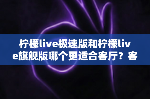 柠檬live极速版和柠檬live旗舰版哪个更适合客厅?客厅大屏观影选版全攻略 柠檬live极速版和柠檬live旗舰版哪个更适合客厅?客厅大屏观影选版全攻略