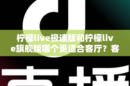 柠檬live极速版和柠檬live旗舰版哪个更适合客厅?客厅大屏观影选版全攻略 柠檬live极速版和柠檬live旗舰版哪个更适合客厅?客厅大屏观影选版全攻略