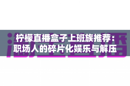 柠檬直播盒子上班族推荐:职场人的碎片化娱乐与解压新选择 柠檬直播盒子上班族推荐:职场人的碎片化娱乐与解压新选择