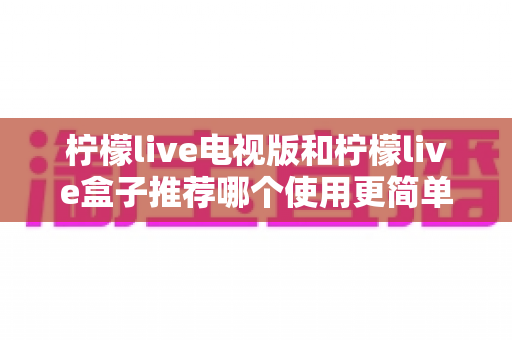 柠檬live电视版和柠檬live盒子推荐哪个使用更简单？——新手一看就懂的详细对比指南