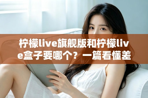 柠檬live旗舰版和柠檬live盒子要哪个？一篇看懂差异、场景与选购建议的完整指南