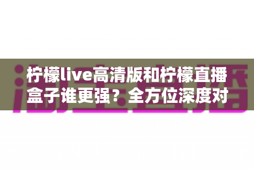 柠檬live高清版和柠檬直播盒子谁更强？全方位深度对比测评帮你选出最适合的那一款