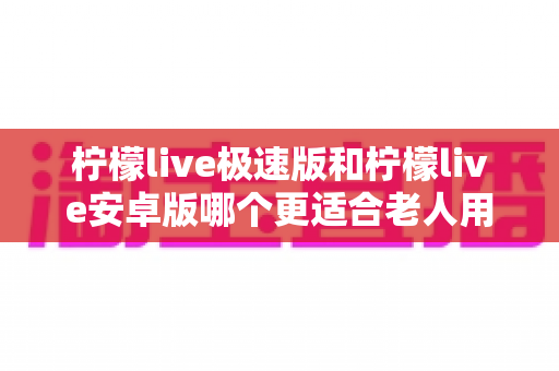 柠檬live极速版和柠檬live安卓版哪个更适合老人用?资深实测对比指南,帮爸妈选出最省心的观看神器 柠檬live极速版和柠檬live安卓版哪个更适合老人用?资深实测对比指南,帮爸妈选出最省心的观看神器