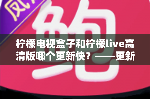 柠檬电视盒子和柠檬live高清版哪个更新快？——更新速度全面对比解析与选购实用指南