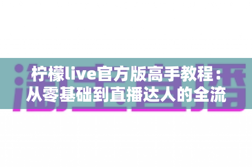 柠檬live官方版高手教程:从零基础到直播达人的全流程实战指南 柠檬live官方版高手教程:从零基础到直播达人的全流程实战指南