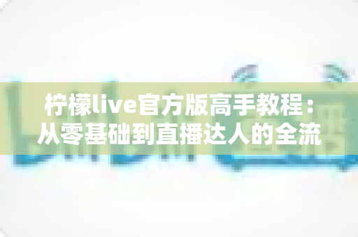 柠檬live官方版高手教程:从零基础到直播达人的全流程实战指南 柠檬live官方版高手教程:从零基础到直播达人的全流程实战指南