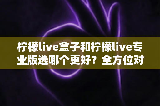 柠檬live盒子和柠檬live专业版选哪个更好？全方位对比助你一键做出正确选择