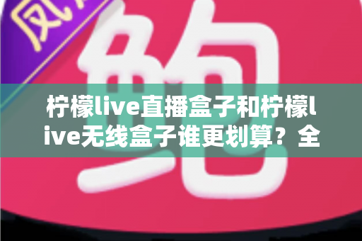 柠檬live直播盒子和柠檬live无线盒子谁更划算？全面深度对比评测帮你省钱选购