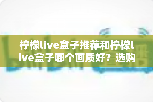 柠檬live盒子推荐和柠檬live盒子哪个画质好?选购与画质深度解析指南 柠檬live盒子推荐和柠檬live盒子哪个画质好?选购与画质深度解析指南