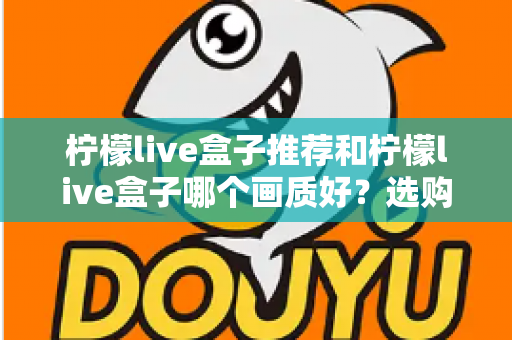 柠檬live盒子推荐和柠檬live盒子哪个画质好？选购与画质深度解析指南