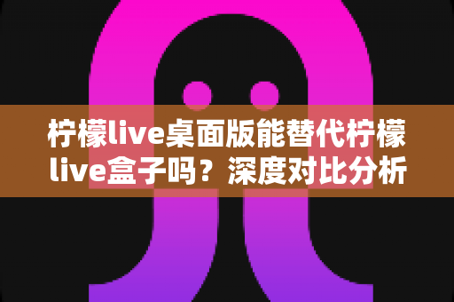 柠檬live桌面版能替代柠檬live盒子吗？深度对比分析与实用选购指南