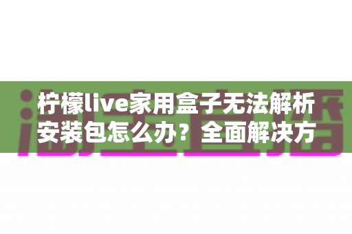 柠檬live家用盒子无法解析安装包怎么办？全面解决方案与实用技巧指南