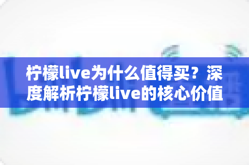柠檬live为什么值得买？深度解析柠檬live的核心价值与购买理由，帮你做出明智选择