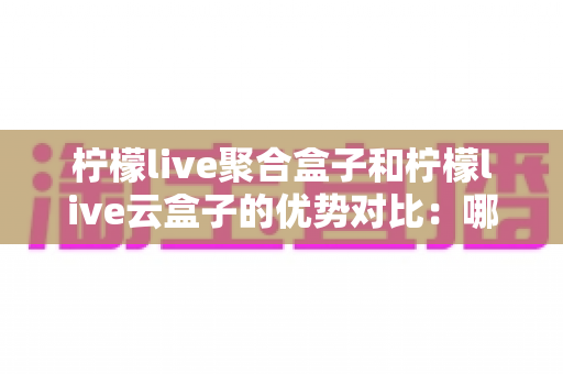 柠檬live聚合盒子和柠檬live云盒子的优势对比：哪款电视盒子更值得入手？全方位选购指南