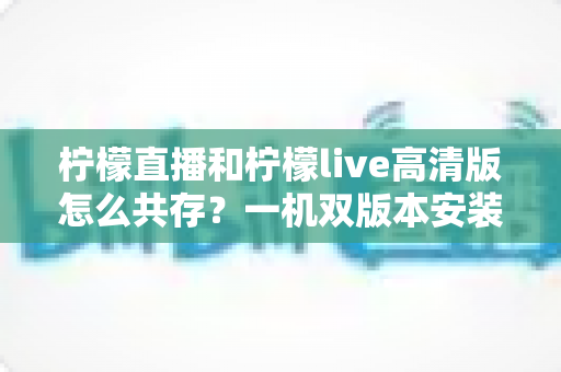柠檬直播和柠檬live高清版怎么共存？一机双版本安装使用全攻略