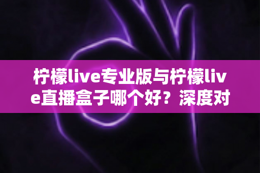 柠檬live专业版与柠檬live直播盒子哪个好？深度对比评测助你做出明智选择