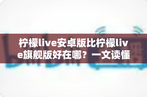 柠檬live安卓版比柠檬live旗舰版好在哪？一文读懂两大版本的差异与选择技巧