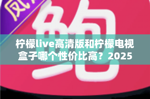 柠檬live高清版和柠檬电视盒子哪个性价比高？2025年最全对比评测与选购避坑指南