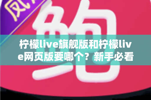 柠檬live旗舰版和柠檬live网页版要哪个？新手必看的全方位选择指南与实用建议