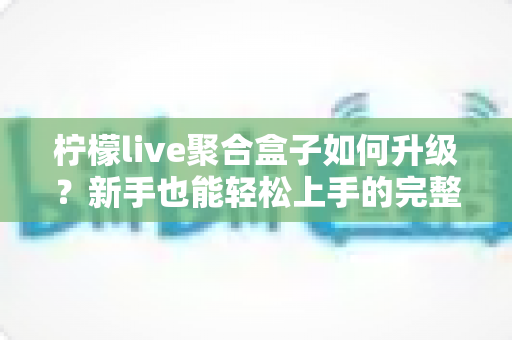 柠檬live聚合盒子如何升级？新手也能轻松上手的完整升级教程与避坑指南