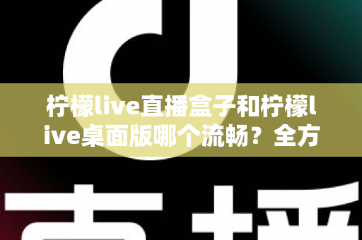 柠檬live直播盒子和柠檬live桌面版哪个流畅？全方位深度对比评测，帮你找到最适合自己的流畅观看方案